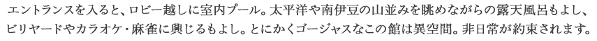 エントランスを入ると、ロビー越しに室内プール。太平洋や南伊豆の山並みを眺めながらの露天風呂もよし、ビリヤードやカラオケ・麻雀に興じるもよし。とにかくゴージャスなこの館は異空間。非日常が約束されます。