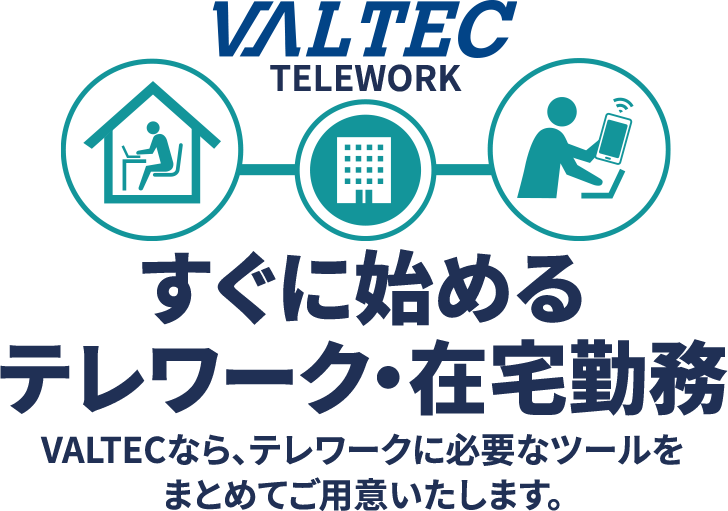 VALTEC TELEWORK すぐに始めるテレワーク・在宅勤務 VALTECなら、テレワークに必要なツールをまとめてご用意いたします。