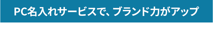 PC名入れサービスで、ブランド力がアップ 貴社名・商品名・サービス名をパソコンに名入れします。あなたのブランドをより印象的にして認知度をアップすることができます。