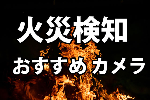 火災検知ができるおすすめカメラ5選｜導入時のチェックポイントと比較
